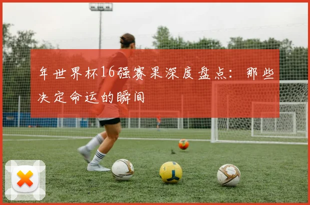 年世界杯16强赛果深度盘点:那些决定命运的瞬间