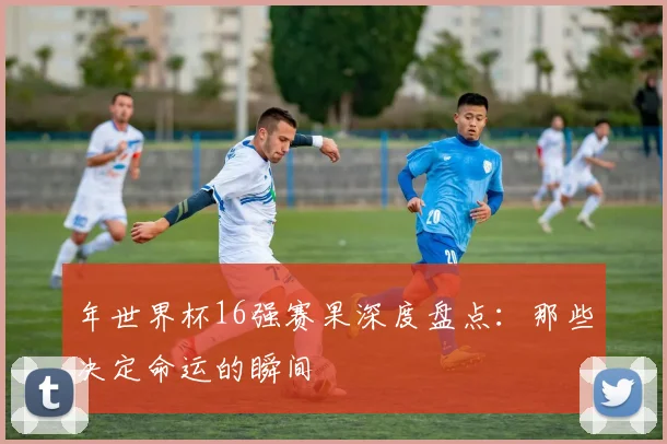 年世界杯16强赛果深度盘点:那些决定命运的瞬间