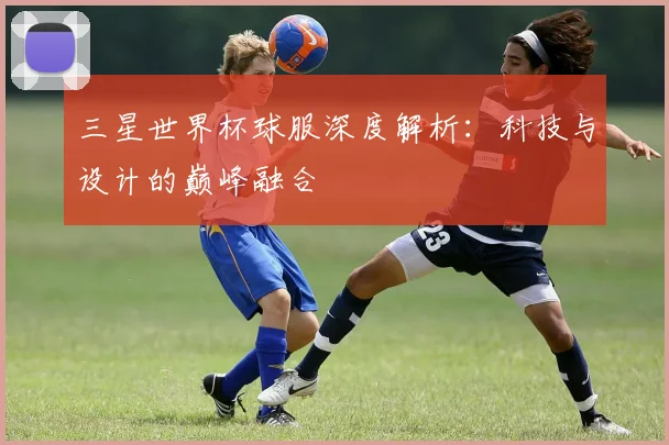 三星世界杯球服深度解析：科技与设计的巅峰融合