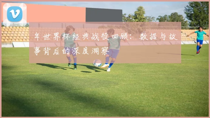 年世界杯经典战役回顾：数据与故事背后的深度洞察