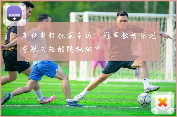 年世界杯独家专访：冠军教练亲述夺冠之路的隐秘细节