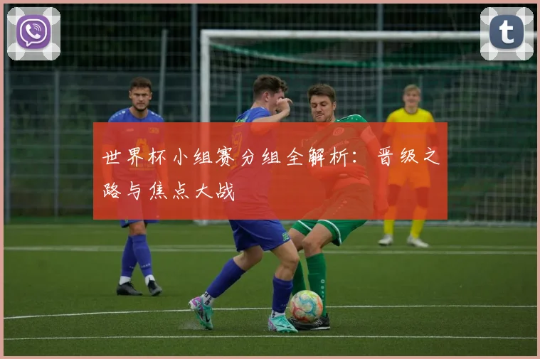 世界杯小组赛分组全解析：晋级之路与焦点大战