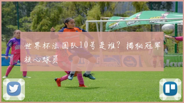世界杯法国队10号是谁？揭秘冠军核心球员