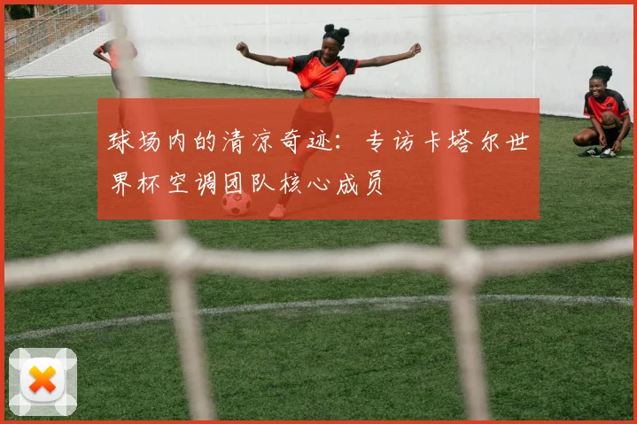 球场内的清凉奇迹：专访卡塔尔世界杯空调团队核心成员