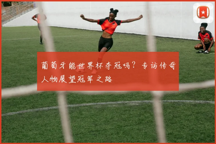 葡萄牙能世界杯夺冠吗？专访传奇人物展望冠军之路