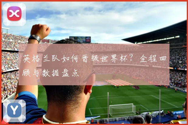 英格兰队如何晋级世界杯？全程回顾与数据盘点