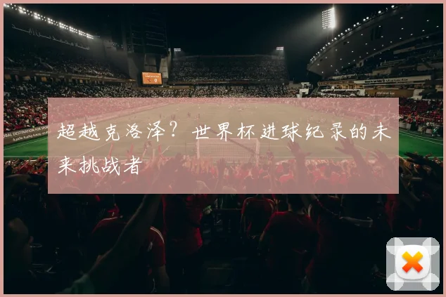 超越克洛泽？世界杯进球纪录的未来挑战者