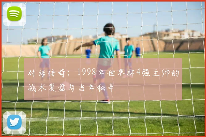 对话传奇：1998年世界杯4强主帅的战术复盘与当年秘辛