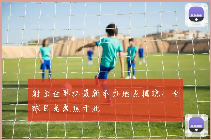 射击世界杯最新举办地点揭晓，全球目光聚焦于此